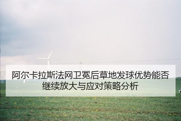 阿尔卡拉斯法网卫冕后草地发球优势能否继续放大与应对策略分析