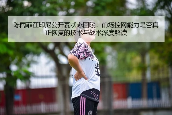 陈雨菲在印尼公开赛状态回暖：前场控网能力是否真正恢复的技术与战术深度解读